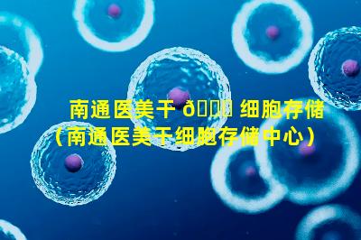南通医美干 💐 细胞存储（南通医美干细胞存储中心）